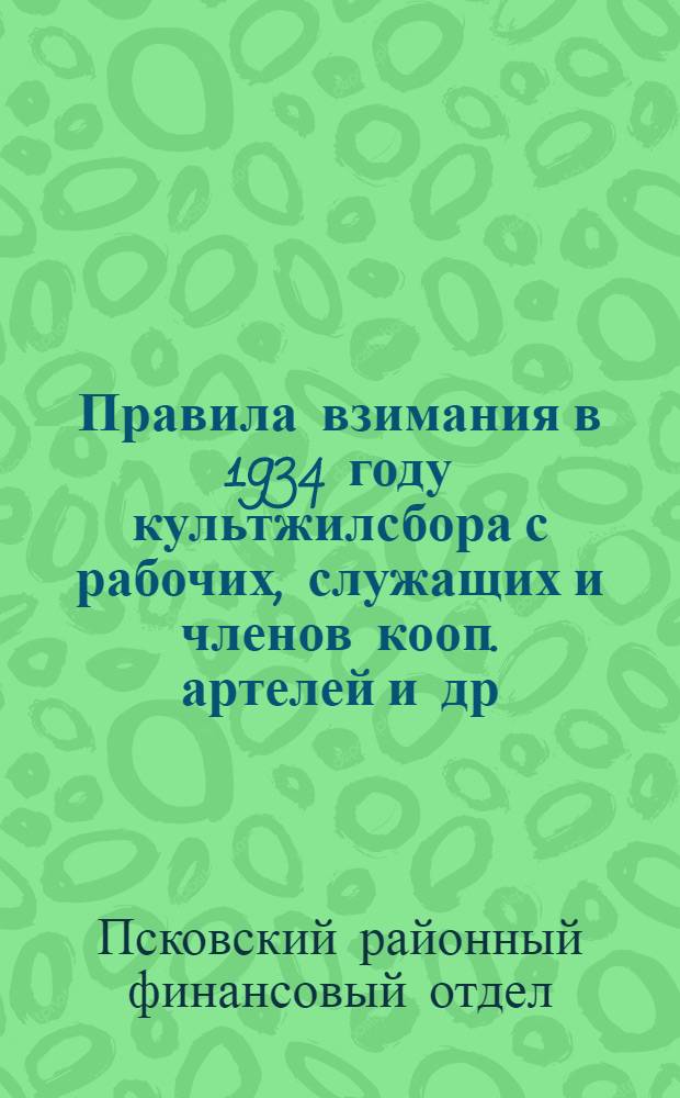 Правила взимания в 1934 году культжилсбора с рабочих, служащих и членов кооп. артелей и др. организаций по гор. Пскову и району Ленинградской области : (Закон о культсборе 23 янв. 1934 г.)