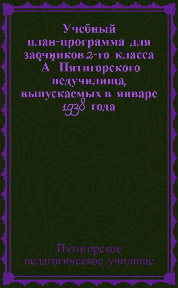 Учебный план-программа для заочников 2-го класса "А" Пятигорского педучилища, выпускаемых в январе 1938 года : (Материал рассчитан на сент., окт., ноябрь и дек. месяцы 1937 г.)