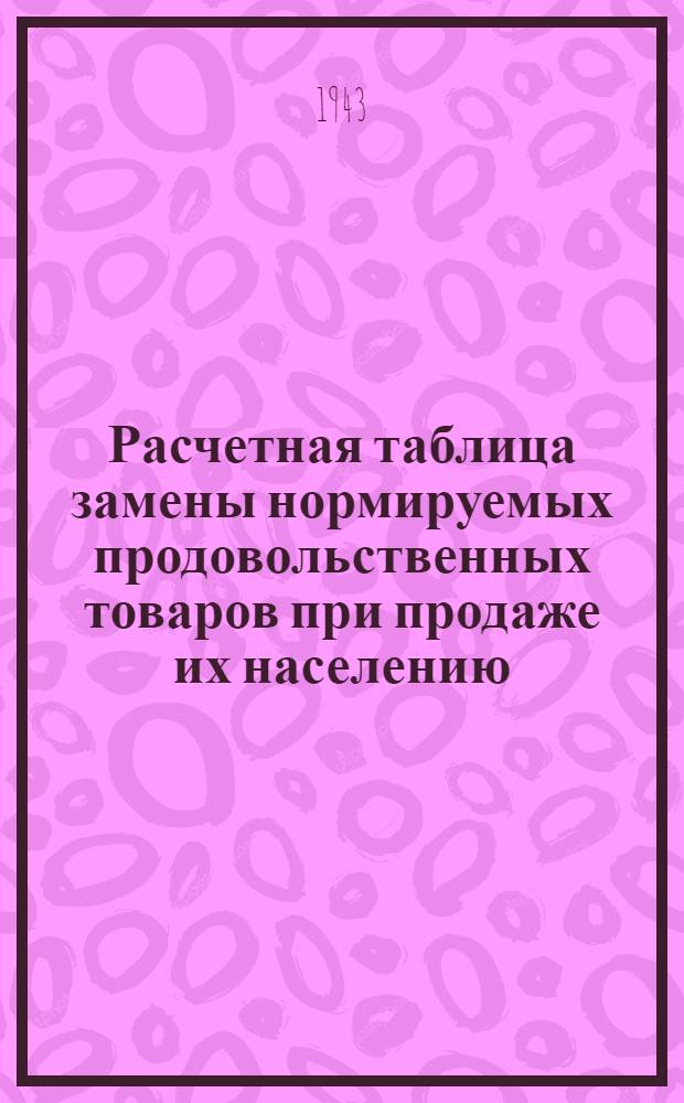Расчетная таблица замены нормируемых продовольственных товаров при продаже их населению : Сост. Отделом орг-ции торговли Наркомторга СССР