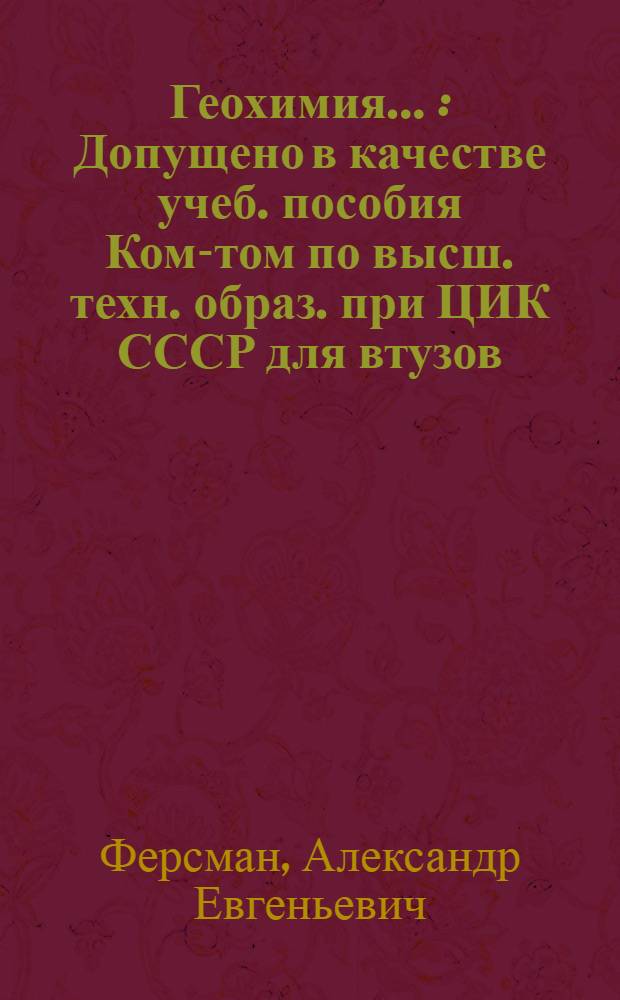 Геохимия ... : Допущено в качестве учеб. пособия Ком-том по высш. техн. образ. при ЦИК СССР для втузов. Т. 1-