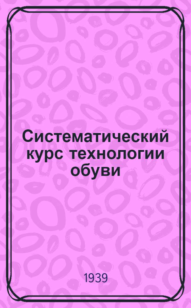 Систематический курс технологии обуви : Утв. ГУУЗ НКЛП СССР в качестве учебника для студентов техникумов обув. пром-сти. Ч. 1-