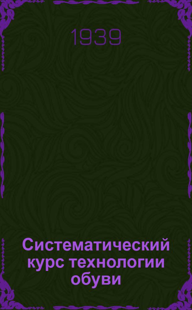Систематический курс технологии обуви : Утв. ГУУЗ НКЛП СССР в качестве учебника для студентов техникумов обув. пром-сти. Ч. 1-. Ч. 1
