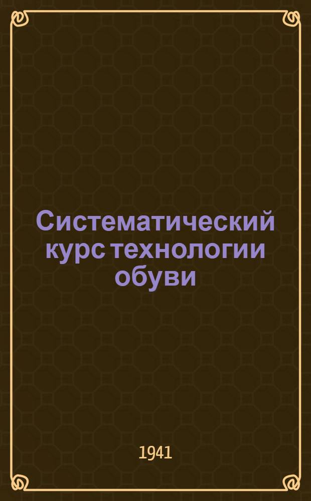 Систематический курс технологии обуви : Утв. ГУУЗ НКЛП СССР в качестве учебника для студентов техникумов обув. пром-сти