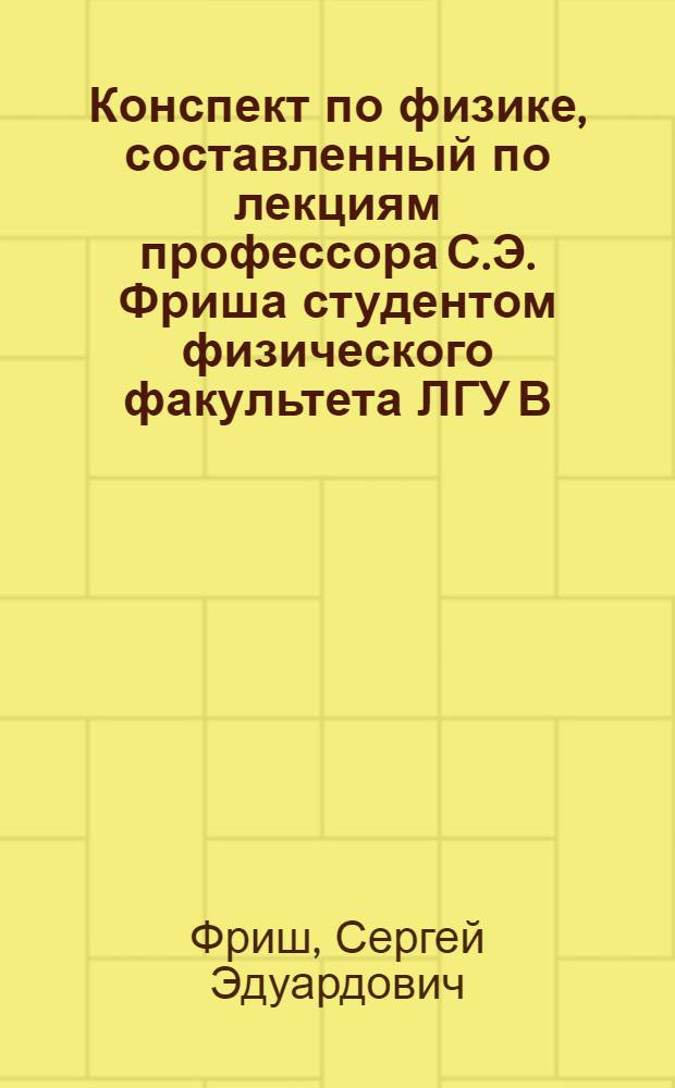 Конспект по физике , составленный по лекциям профессора С.Э. Фриша студентом физического факультета ЛГУ В.В. Жуковым : Ч. 1-