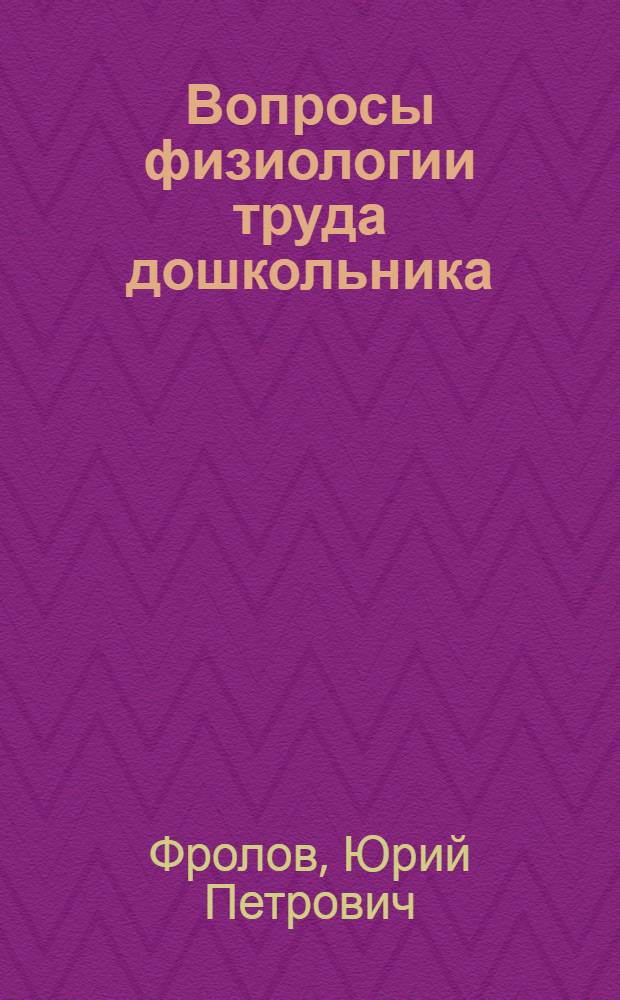 Вопросы физиологии труда дошкольника : Физиол. характеристика и орг-ция педагог. процесса
