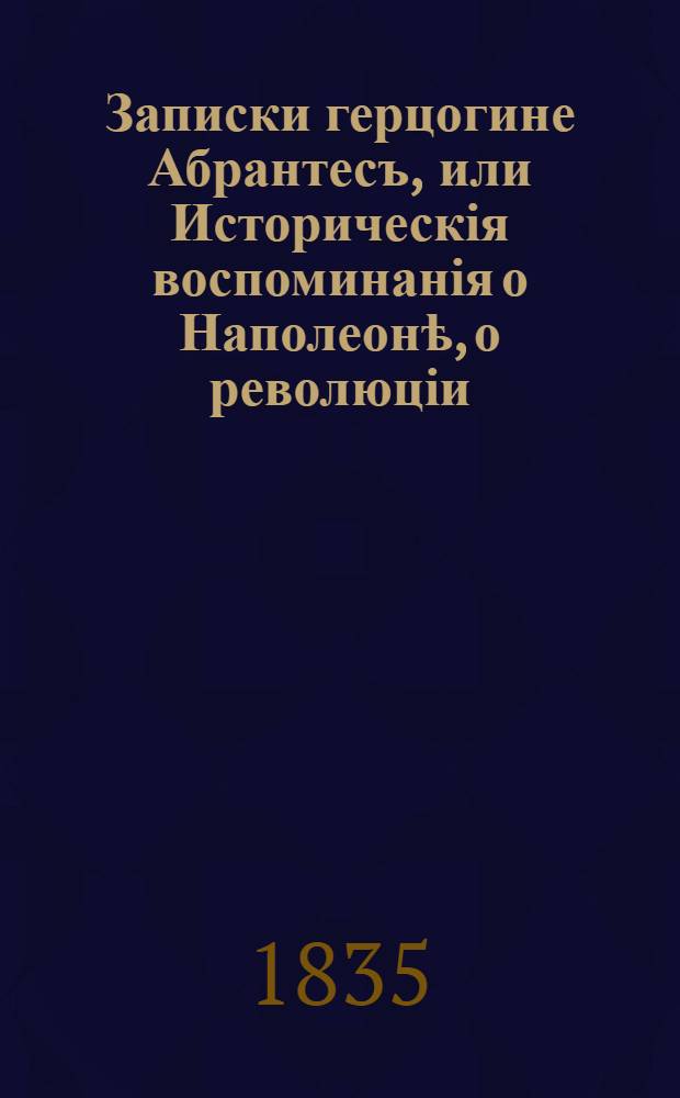 Записки герцогине Абрантесъ, или Историческія воспоминанія о Наполеонѣ, о революціи, директоріи, консульствѣ, имперіи и возстанвленіи Бурбоновъ, переведенныя съ французскаго Ксенофонтомъ Полевымъ : Т. 1-16