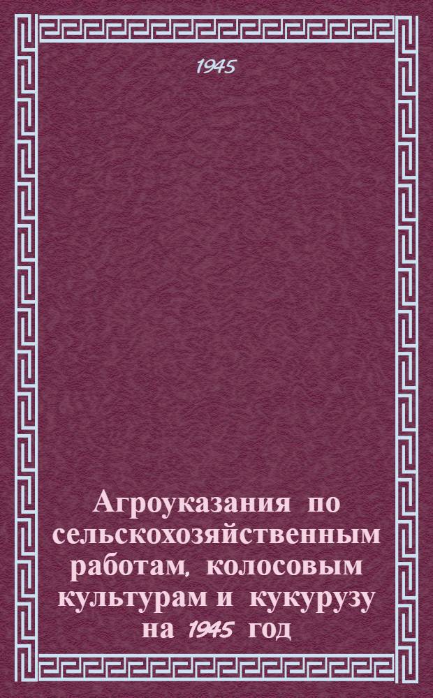 Агроуказания по сельскохозяйственным работам, колосовым культурам и кукурузу на 1945 год : (Подгот. Краснодар. крайзо)