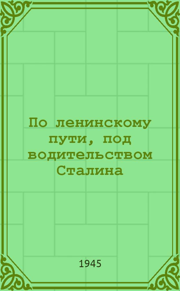 По ленинскому пути, под водительством Сталина : Доклад 21-го янв. 1945 г. на Торжеств.-траурном заседании, посвящ. XXI годовщине со дня смерти В.И. Ленина