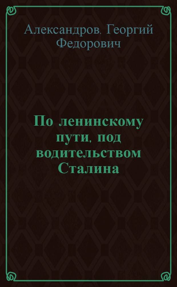 По ленинскому пути, под водительством Сталина : Доклад тов. Г.Ф. Александрова 21-го янв. 1945 г. на Торжеств.-траур. заседании, посвящ. XXI годовщине со дня смерти В.И. Ленина