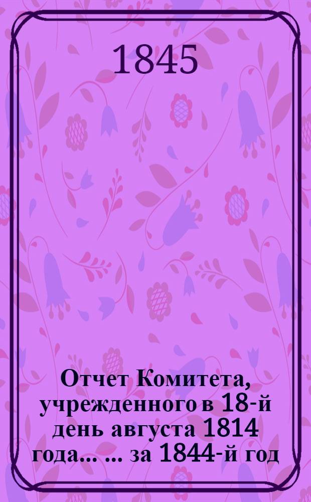 Отчет Комитета, учрежденного в 18-й день августа 1814 года ... ... за 1844-й год