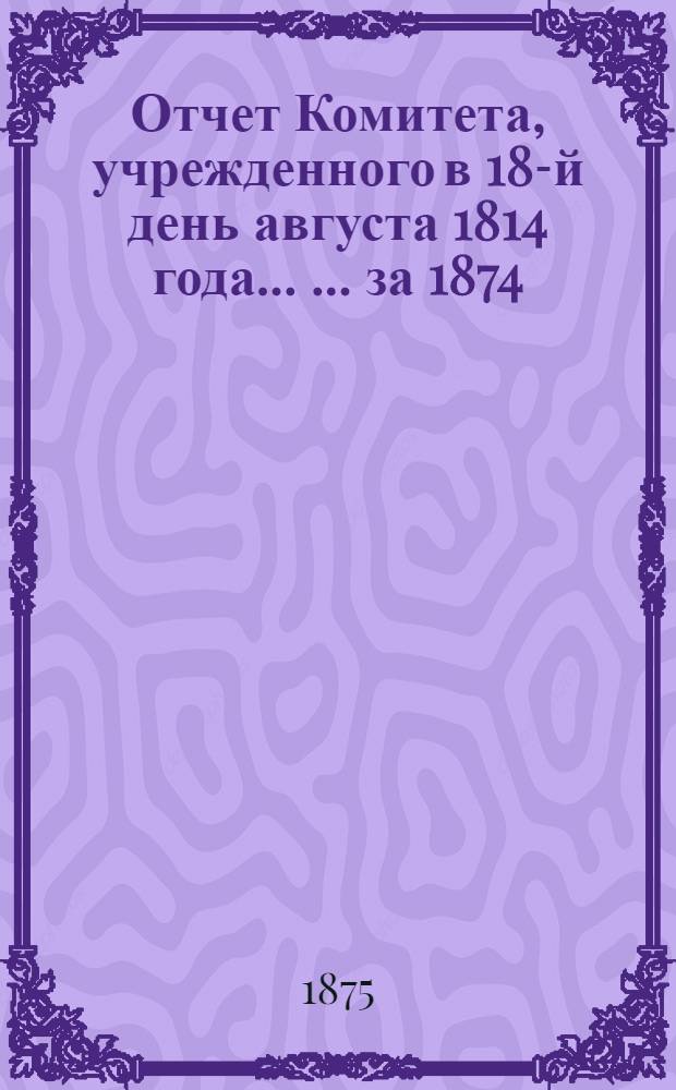 Отчет Комитета, учрежденного в 18-й день августа 1814 года ... ... за 1874 : ... за 1874 год