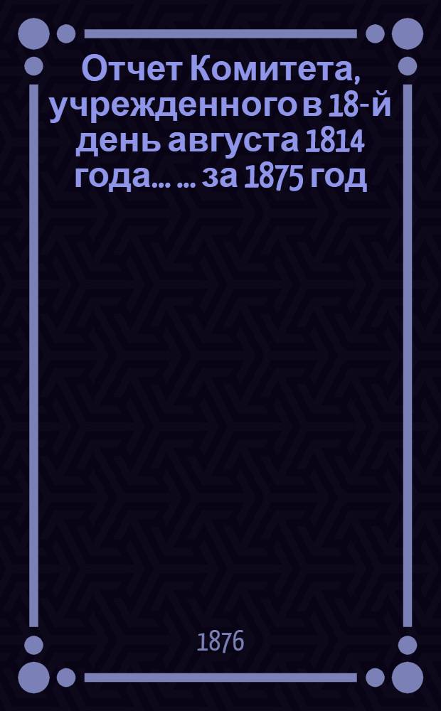 Отчет Комитета, учрежденного в 18-й день августа 1814 года ... ... за 1875 год