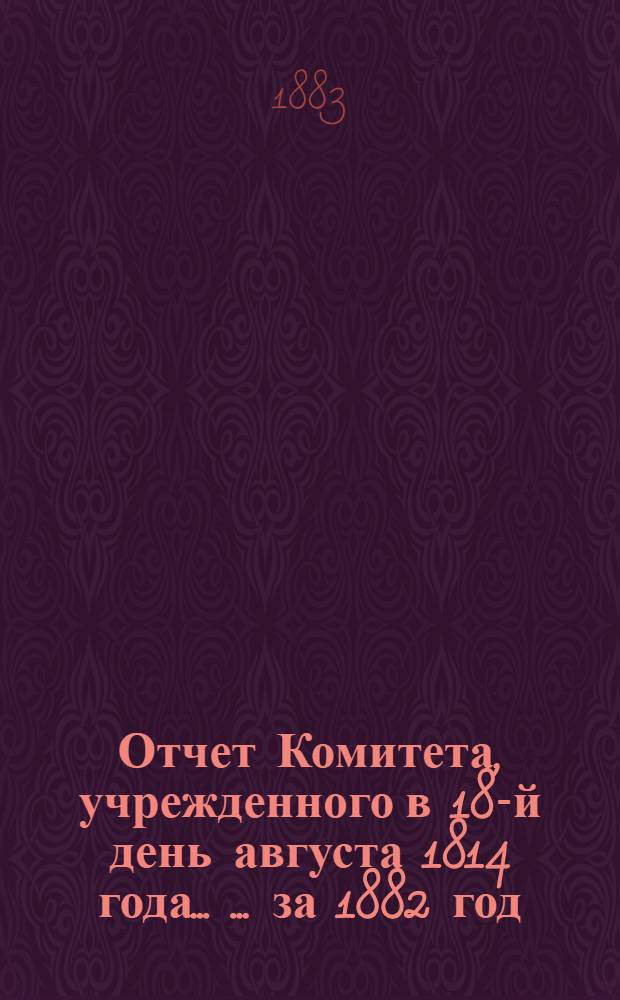 Отчет Комитета, учрежденного в 18-й день августа 1814 года ... ... за 1882 год