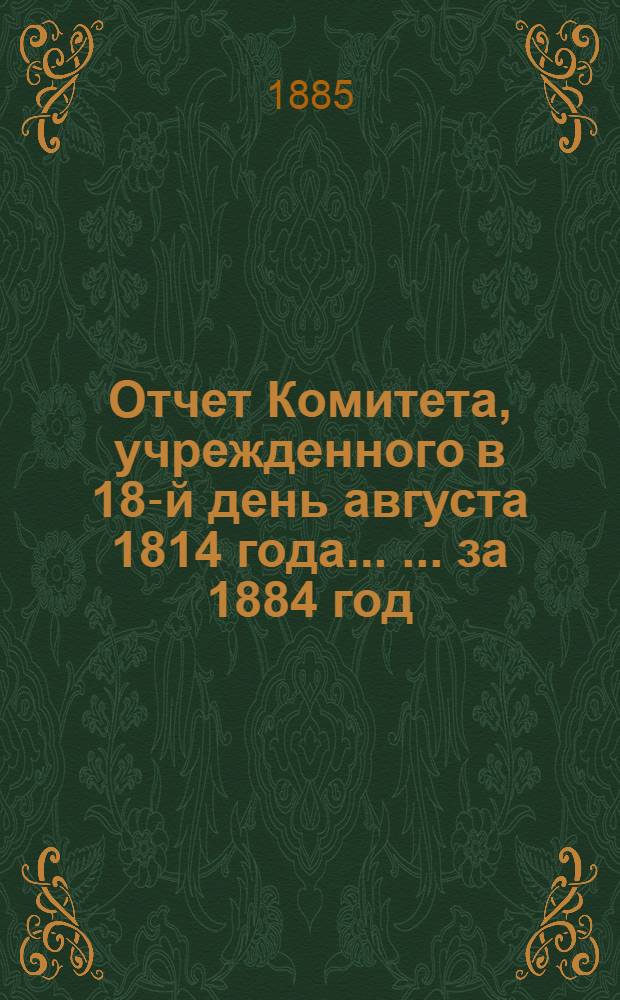Отчет Комитета, учрежденного в 18-й день августа 1814 года ... ... за 1884 год