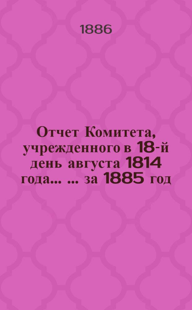 Отчет Комитета, учрежденного в 18-й день августа 1814 года ... ... за 1885 год