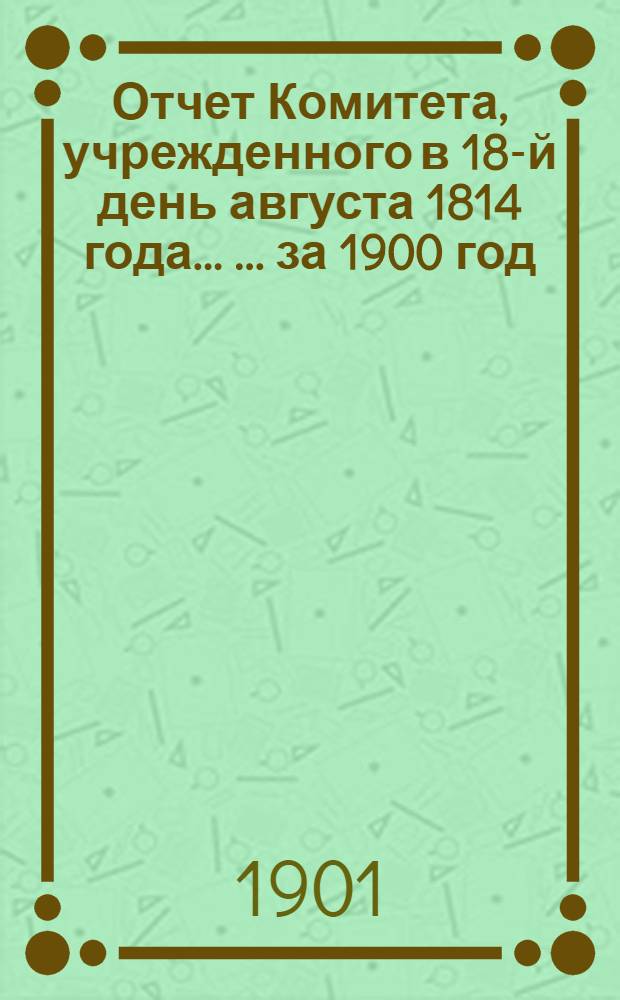 Отчет Комитета, учрежденного в 18-й день августа 1814 года ... ... за 1900 год