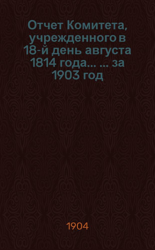 Отчет Комитета, учрежденного в 18-й день августа 1814 года ... ... за 1903 год