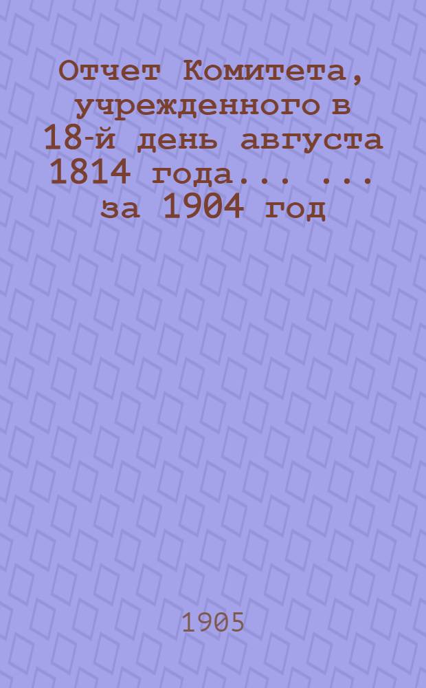 Отчет Комитета, учрежденного в 18-й день августа 1814 года ... ... за 1904 год
