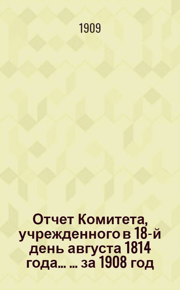 Отчет Комитета, учрежденного в 18-й день августа 1814 года ... ... за 1908 год