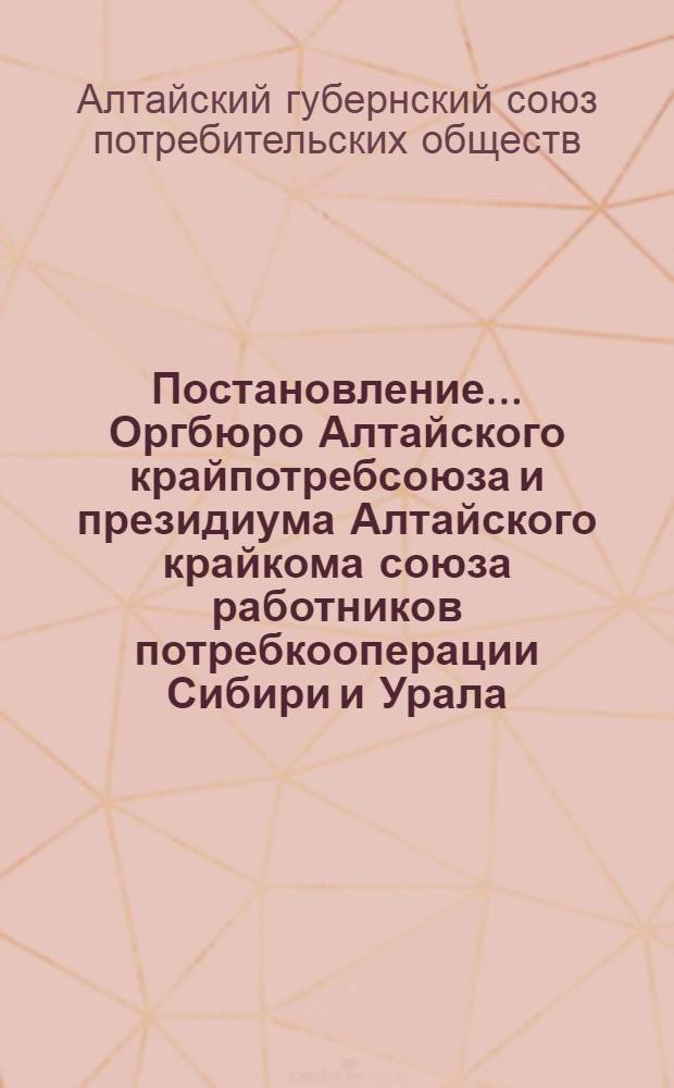 Постановление ... Оргбюро Алтайского крайпотребсоюза и президиума Алтайского крайкома союза работников потребкооперации Сибири и Урала