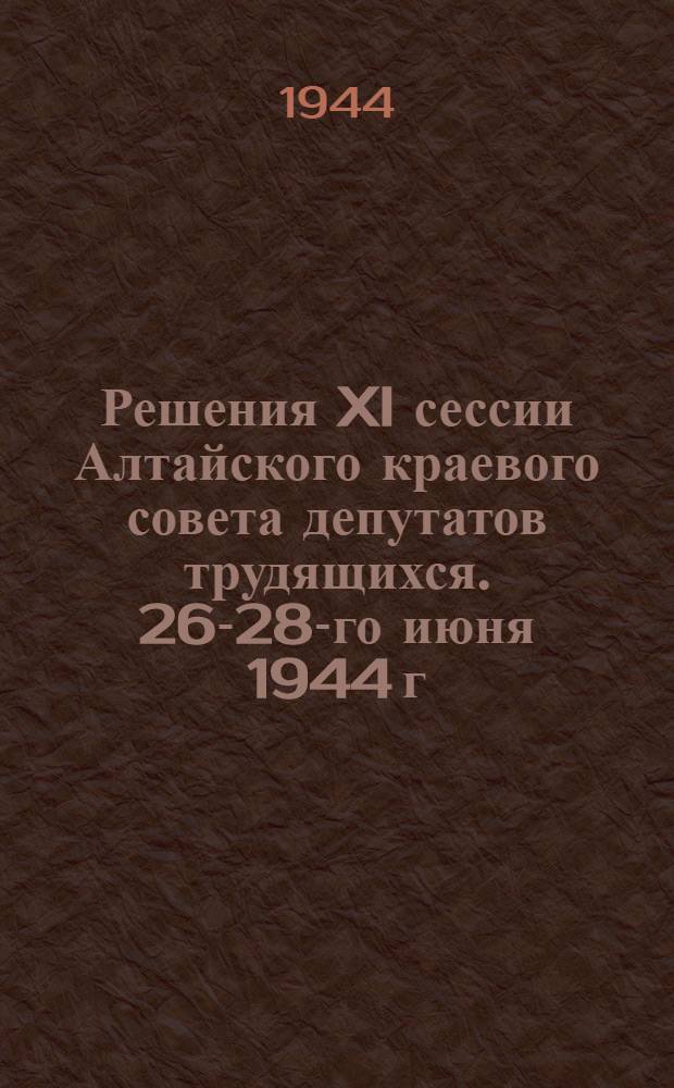 Решения XI сессии Алтайского краевого совета депутатов трудящихся. 26-28-го июня 1944 г.