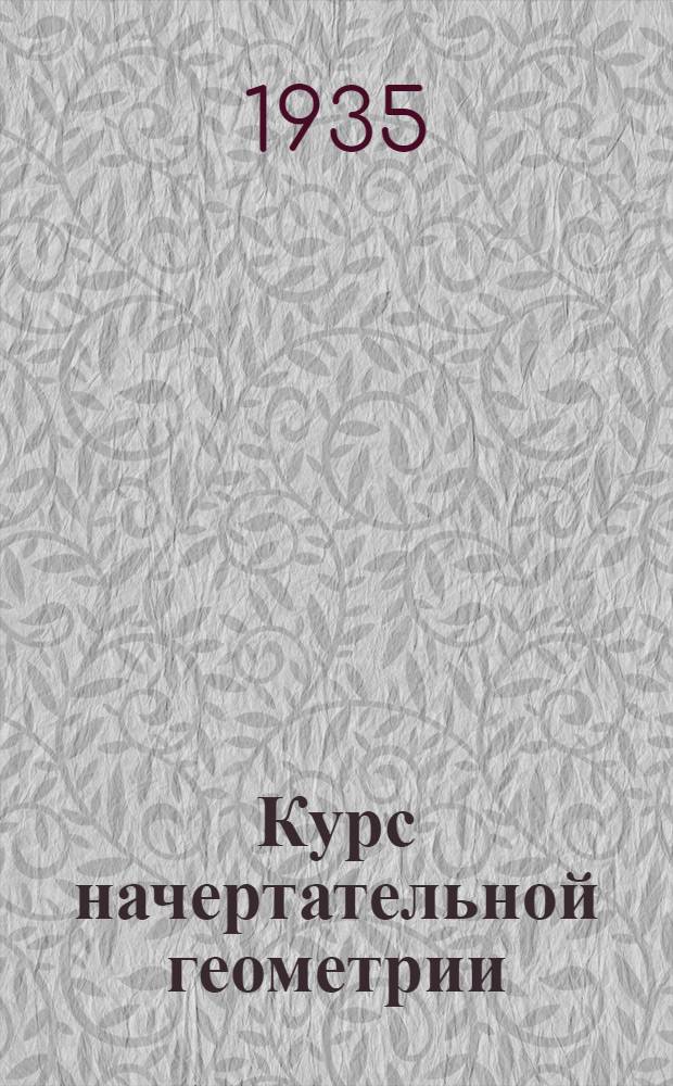 Курс начертательной геометрии : Для индустр. втузов : Допущено ВКВТО при ЦИК СССР в качестве учеб. пособия для втузов на 1935/36 г