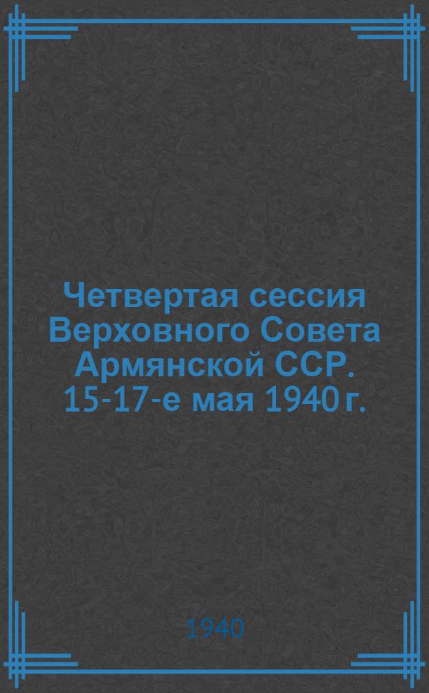 Четвертая сессия Верховного Совета Армянской ССР. 15-17-е мая 1940 г. : Стеногр. отчет