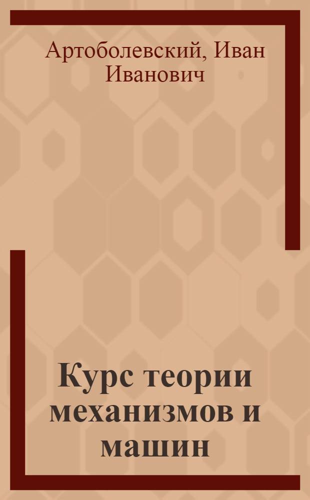 Курс теории механизмов и машин : Допущен ВКВШ при СНК СССР в качестве учебника для высш. техн. учеб. заведений