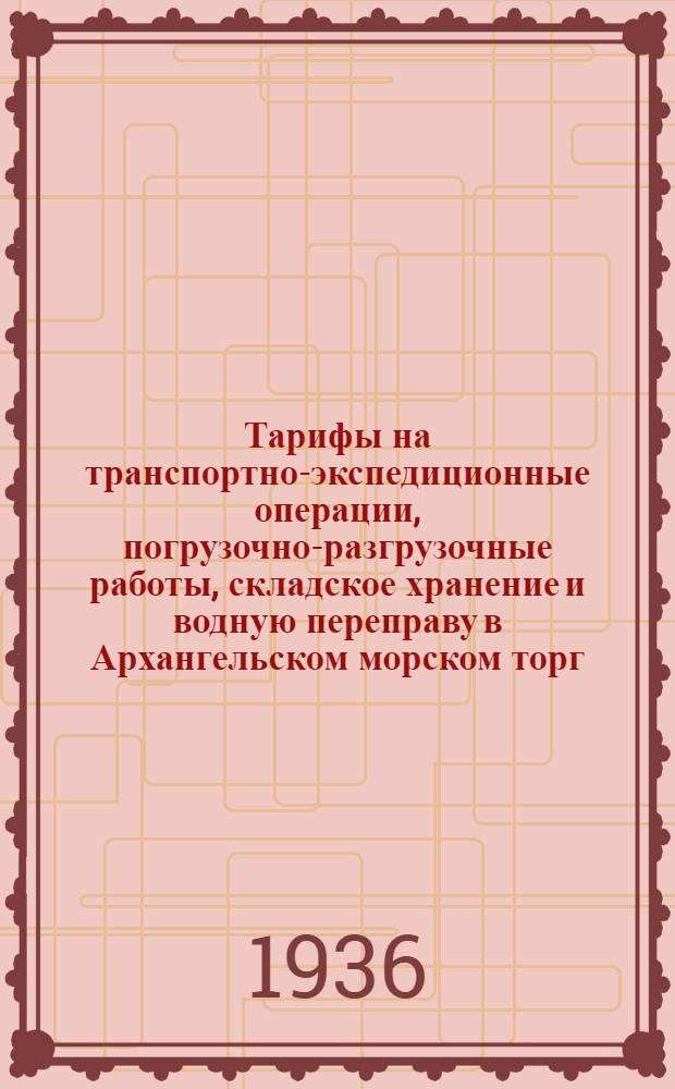 Тарифы на транспортно-экспедиционные операции, погрузочно-разгрузочные работы, складское хранение и водную переправу в Архангельском морском торг. порту на 1936 год
