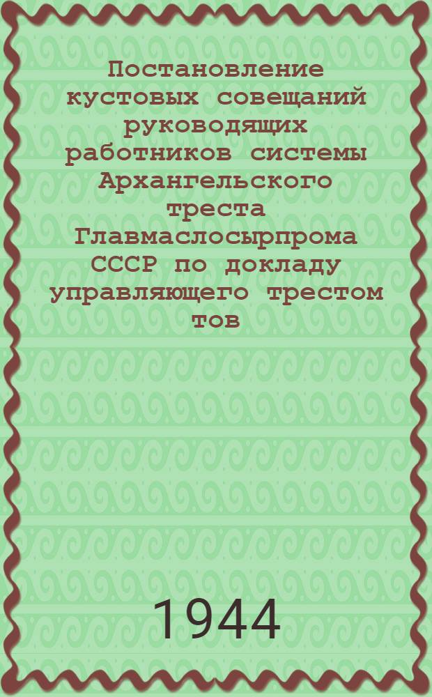 Постановление кустовых совещаний руководящих работников системы Архангельского треста Главмаслосырпрома СССР по докладу управляющего трестом тов. Н.И. Быстрова об итогах работы системы треста за 4 мес. и ее задачах на летне-осенний период 1944 г. : Принято в г. Котласе 16-го мая и г. Архангельске 23-мая 1944 г
