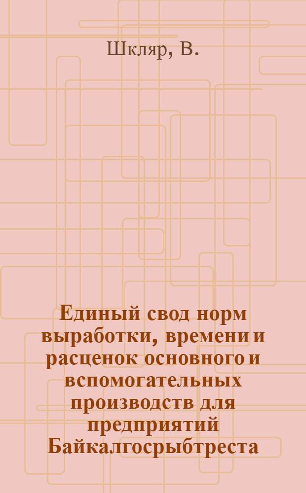 Единый свод норм выработки, времени и расценок основного и вспомогательных производств для предприятий Байкалгосрыбтреста : Вып. 1-. Вып. 1