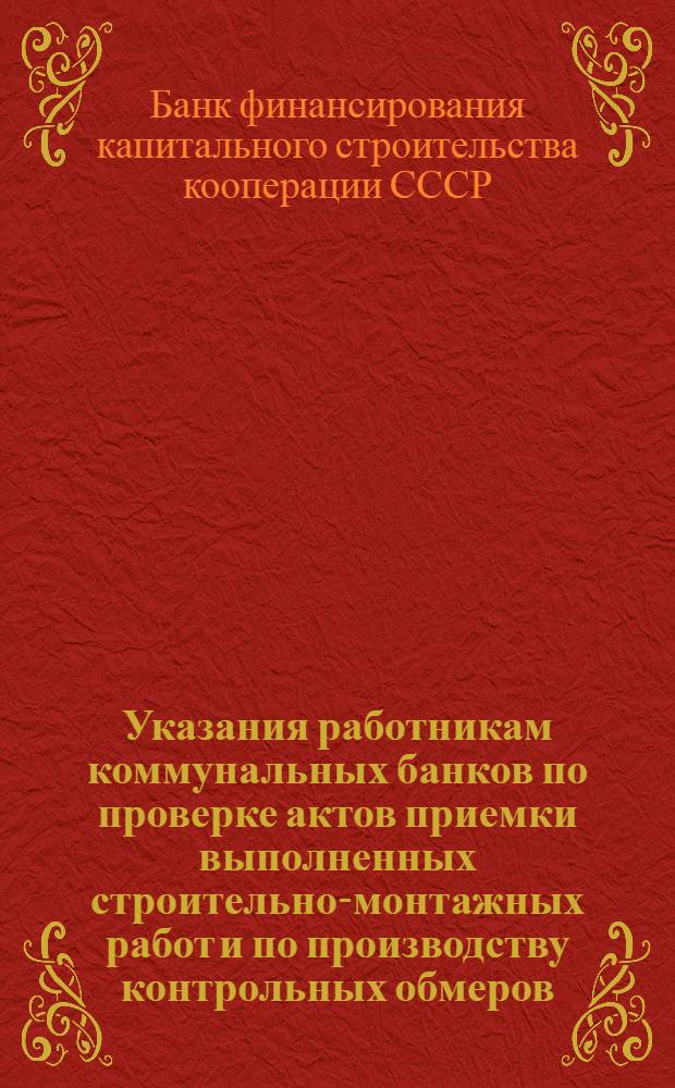 Указания работникам коммунальных банков по проверке актов приемки выполненных строительно-монтажных работ и по производству контрольных обмеров : Утв. 11-го июля 1945 г.