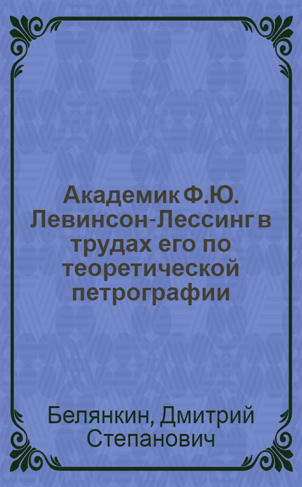 Академик Ф.Ю. Левинсон-Лессинг в трудах его по теоретической петрографии : Доклад на Сессии Отд. геол.-геогр. наук АН СССР 12 октября 1944 г