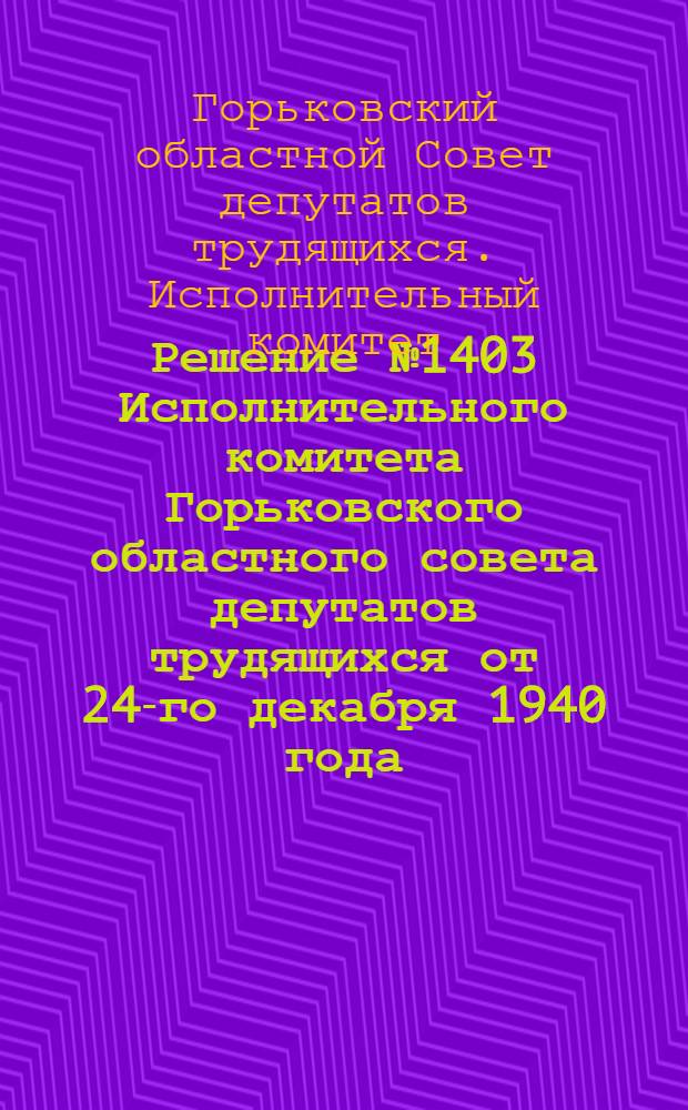 Решение № 1403 Исполнительного комитета Горьковского областного совета депутатов трудящихся от 24-го декабря 1940 года. Об утверждении хозяйственно-технических условий на отпуск леса с корня; Хозяйственно-технические условия на отпуск леса с корня из лесов Горьковской области