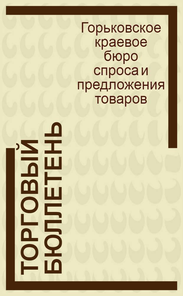 Торговый Бюллетень : Орган Бюро спроса и предложения товаров "Товарбюро" при Горьковском крайвнуторге