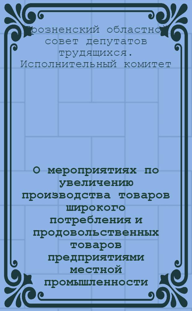 О мероприятиях по увеличению производства товаров широкого потребления и продовольственных товаров предприятиями местной промышленности, промысловой кооперации и кооперации инвалидов: Решение № 777 6-го окт. 1945 г.; Положения о премиальной системе оплаты труда и др. материалы / Исполком Грозн. обл. сов. деп. трудящихся