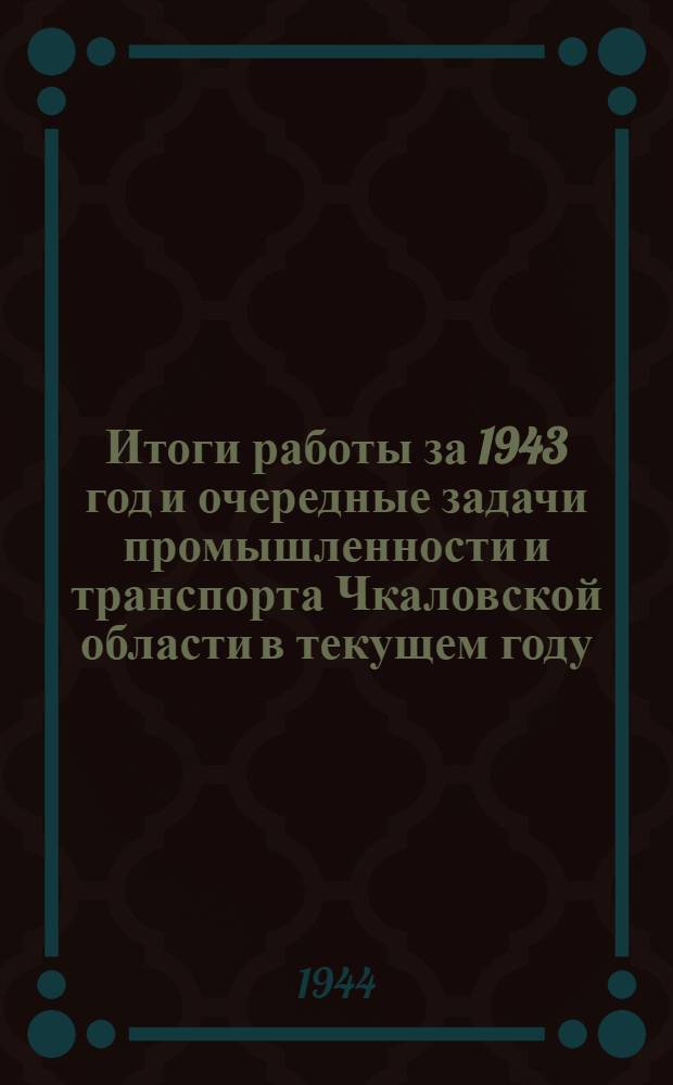 Итоги работы за 1943 год и очередные задачи промышленности и транспорта Чкаловской области в текущем году : Доклад на II обл. совещании работников пром-сти и транспорта 10-го февр. 1944 г