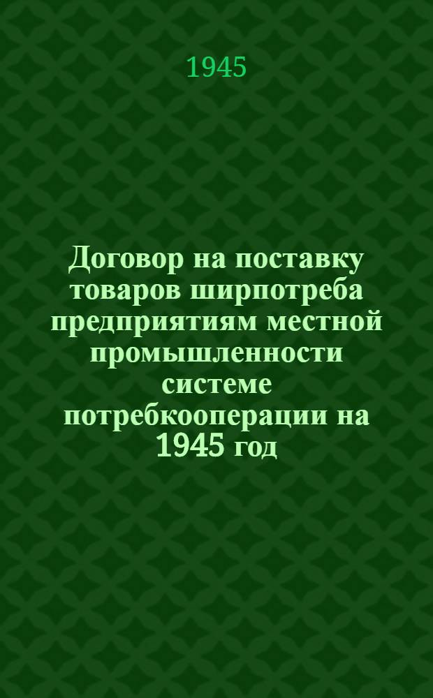 Договор на поставку товаров ширпотреба предприятиям местной промышленности системе потребкооперации на 1945 год : (Основные условия, договор между НКМП и УПС, типовой договор между Райпотребкомбинатом и РПС и прил. к ним)