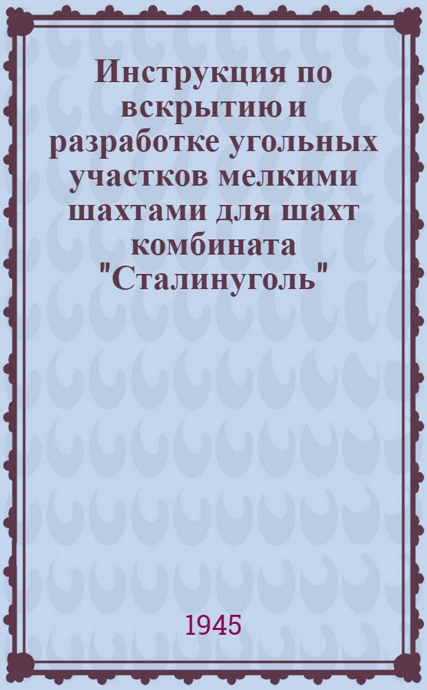 Инструкция по вскрытию и разработке угольных участков мелкими шахтами для шахт комбината "Сталинуголь" : Утв. 10-го февр. 1945 г.
