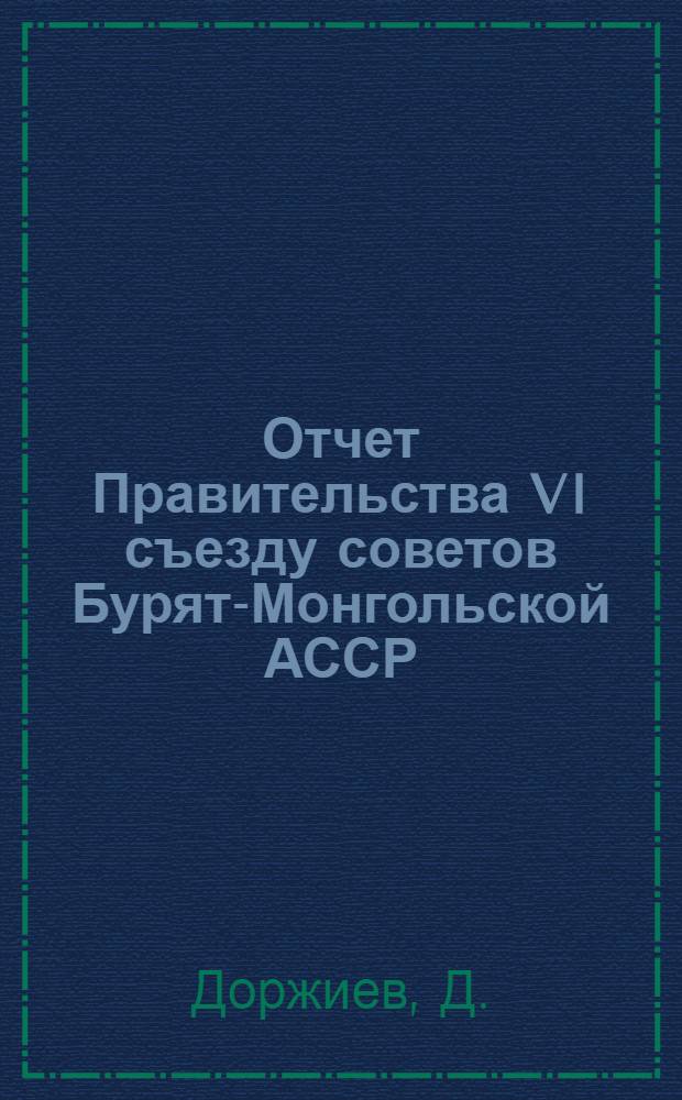 Отчет Правительства VI съезду советов Бурят-Монгольской АССР : (Доклад пред. ЦИК'а и СНК Бурят.-Монг. АССР т. Доржиева о работе Правительства за период времени с V по VI съезд советов Республики)