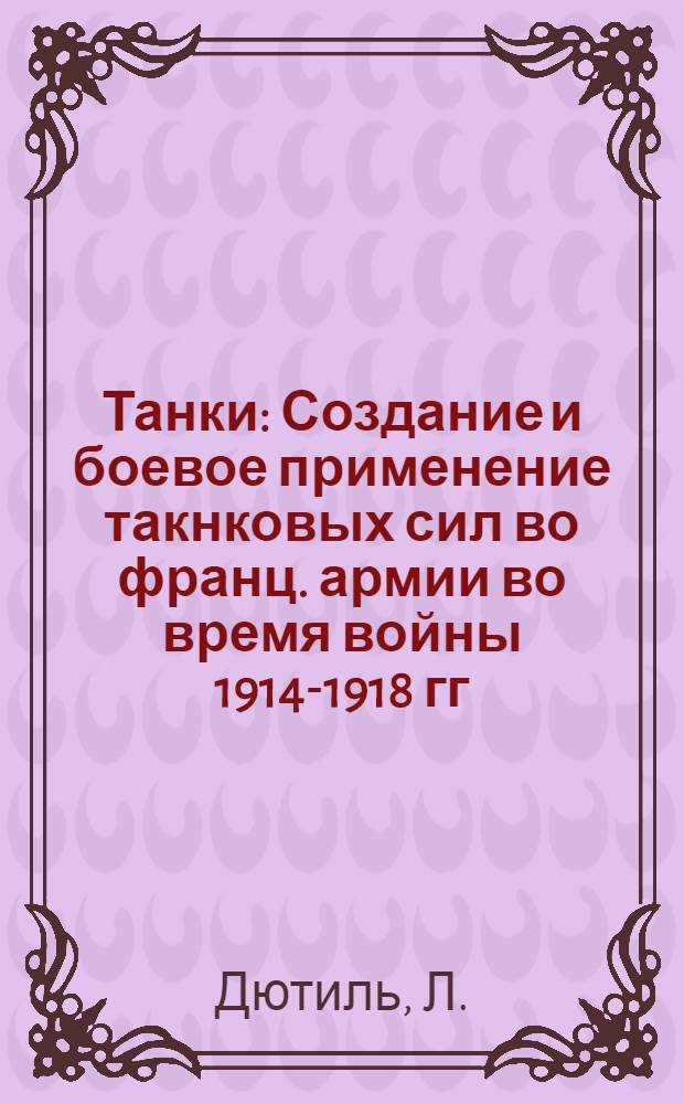 Танки : Создание и боевое применение такнковых сил во франц. армии во время войны 1914-1918 гг.