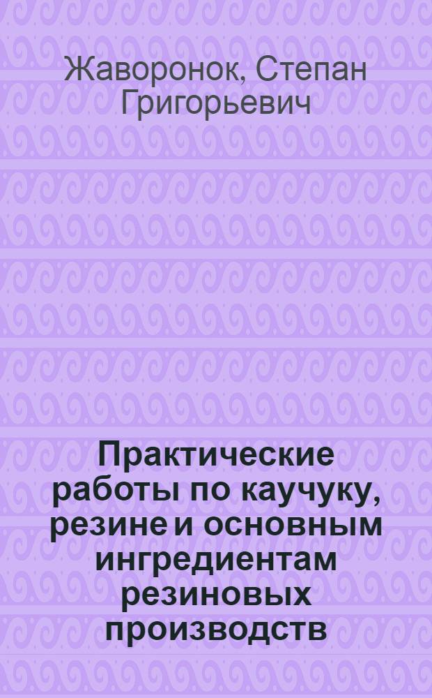 Практические работы по каучуку, резине и основным ингредиентам резиновых производств : Ч. 1-