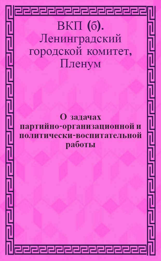 О задачах партийно-организационной и политически-воспитательной работы : Постановление пленума Ленингр. гор. ком. ВКП(б) от 29 марта 1935 г. по отчетным докладам Петроград., Выборг., Володар., Моск., Смольнин. и Центр. райкомов ВКП(б)