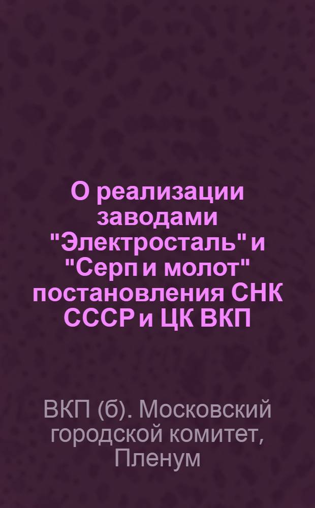 О реализации заводами "Электросталь" и "Серп и молот" постановления СНК СССР и ЦК ВКП(б) "О мероприятиях, обеспечивающих выполнение установленного плана выплавки чугуна, стали и производства проката" : Постановл. пленума МК ВКП(б) от 13-14 июня 1940 г