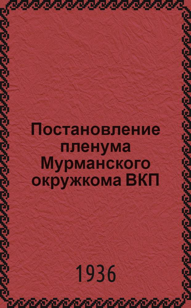 Постановление пленума Мурманского окружкома ВКП(б) от 2-4 июня 1936 года. 1 2 3 4, О состоянии стахановского движения в траловом флоте, на судоремонтном заводе, руднике им. С. М. Кирова и обогатительной фабрике. О ходе выполнения строительной программы 1936 г. на строительстве судоремонтного завода Севморпути. О ходе выполнения строительной программы 1936 г. на строительстве "Североникель". Приложение к постановлению пленума ОК ВКП(б)