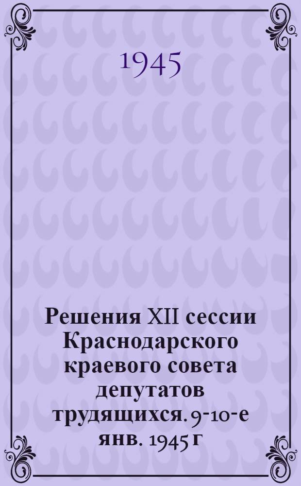 Решения XII сессии Краснодарского краевого совета депутатов трудящихся. 9-10-е янв. 1945 г.