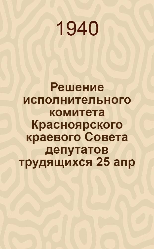 Решение исполнительного комитета Красноярского краевого Совета депутатов трудящихся 25 апр. 1940