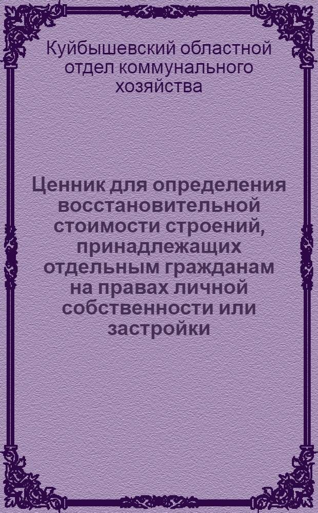 Ценник для определения восстановительной стоимости строений, принадлежащих отдельным гражданам на правах личной собственности или застройки, а также строений государственного и кооперативного домового фонда, культурно-бытовых и торгово-складских строений объемом до 1500 кб. м. в городах, рабочих и дачных поселках и поселениях городского типа Куйбышевской области : Вып. 1-й