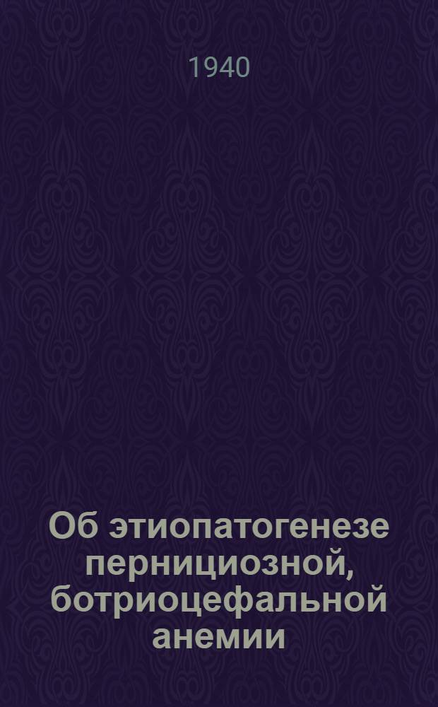 Об этиопатогенезе пернициозной, ботриоцефальной анемии : Доложено 5.1.1940 г. на торжественном заседании Ленингр. им. С.П. Боткина отд Всесоюз. о-ва терапевтов, посвященном памяти С.П. Боткина по поводу пятидесятилетия со дня его смерти
