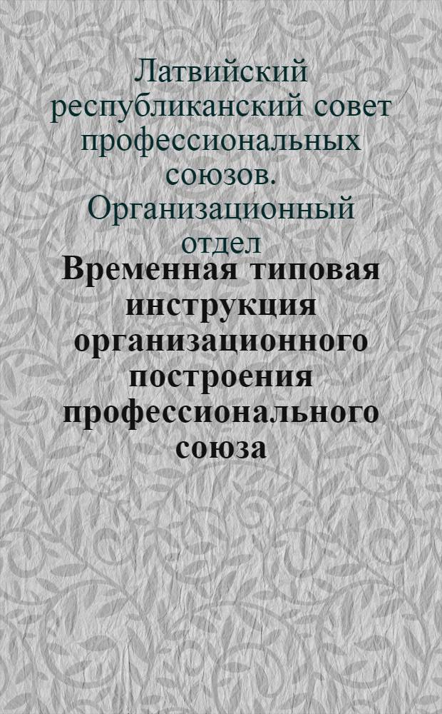 Временная типовая инструкция организационного построения профессионального союза (от Центрального Правления до профгруппы) : Утв. Президиумом ЦСПС ЛССР 27 февраля 1941 г